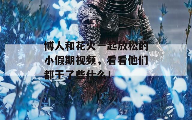 博人和花火一起放松的小假期視頻，看看他們都干了些什么！