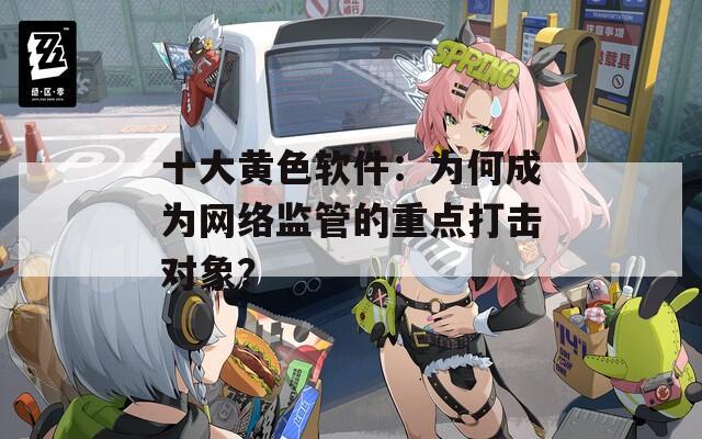 十大黃色軟件：為何成為網(wǎng)絡(luò)監(jiān)管的重點(diǎn)打擊對(duì)象？