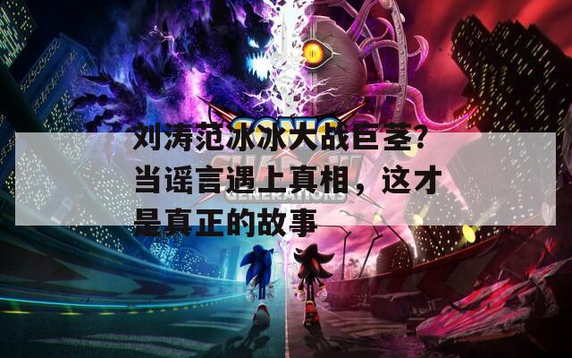 劉濤范冰冰大戰(zhàn)巨莖？當(dāng)謠言遇上真相，這才是真正的故事