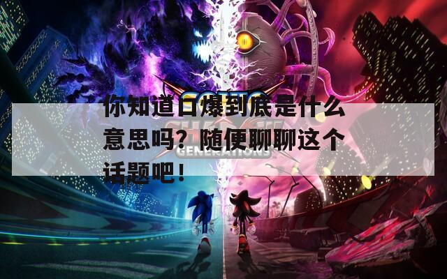 你知道口爆到底是什么意思嗎？隨便聊聊這個(gè)話題吧！