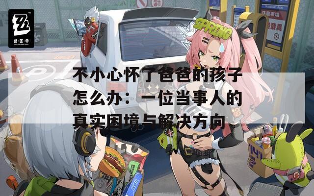 不小心懷了爸爸的孩子怎么辦：一位當(dāng)事人的真實困境與解決方向