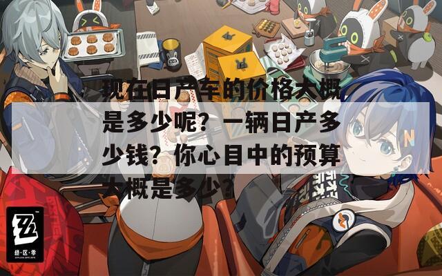 現(xiàn)在日產(chǎn)車的價(jià)格大概是多少呢？一輛日產(chǎn)多少錢？你心目中的預(yù)算大概是多少？