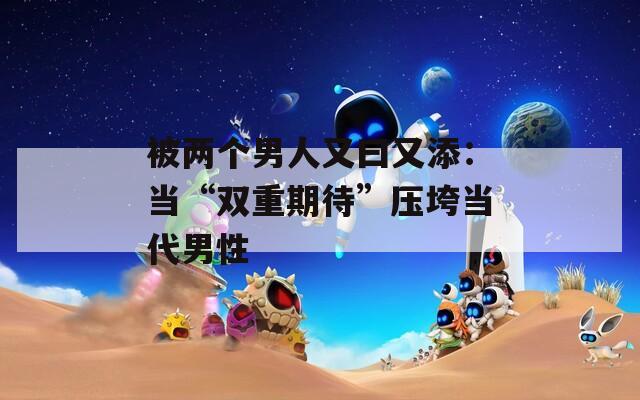 被兩個男人又曰又添：當“雙重期待”壓垮當代男性