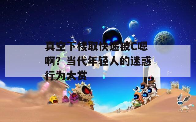 真空下樓取快遞被C嗯??？當代年輕人的迷惑行為大賞