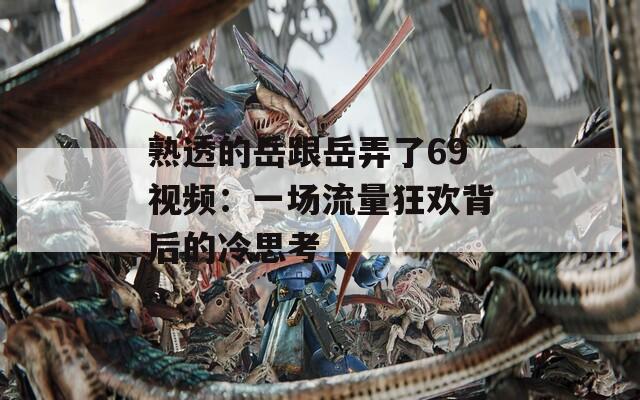 熟透的岳跟岳弄了69視頻：一場流量狂歡背后的冷思考