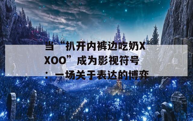 當(dāng)“扒開內(nèi)褲邊吃奶XXOO”成為影視符號：一場關(guān)于表達(dá)的博弈