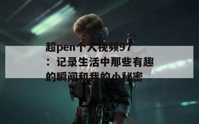 超pen個人視頻97：記錄生活中那些有趣的瞬間和我的小秘密