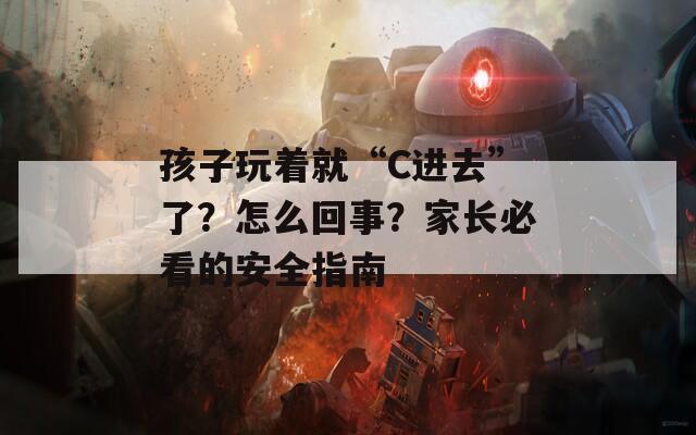 孩子玩著就“C進(jìn)去”了？怎么回事？家長(zhǎng)必看的安全指南