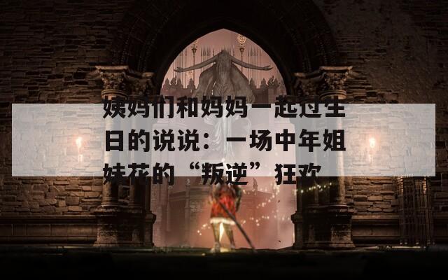 姨媽們和媽媽一起過生日的說說：一場(chǎng)中年姐妹花的“叛逆”狂歡