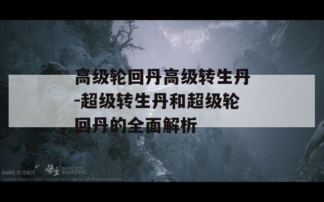 高級輪回丹高級轉生丹-超級轉生丹和超級輪回丹的全面解析