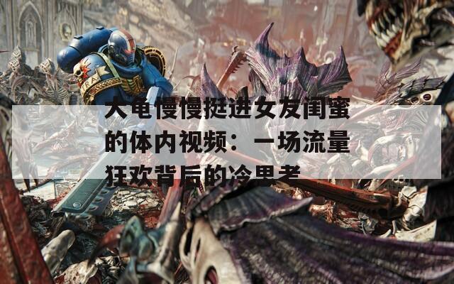 大龜慢慢挺進女友閨蜜的體內(nèi)視頻：一場流量狂歡背后的冷思考