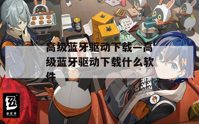 高級藍牙驅(qū)動下載—高級藍牙驅(qū)動下載什么軟件