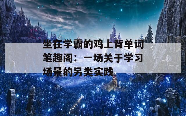 坐在學(xué)霸的雞上背單詞筆趣閣：一場(chǎng)關(guān)于學(xué)習(xí)場(chǎng)景的另類實(shí)踐