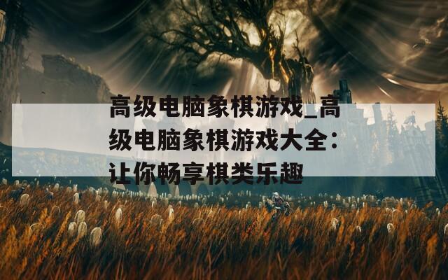 高級電腦象棋游戲_高級電腦象棋游戲大全：讓你暢享棋類樂趣
