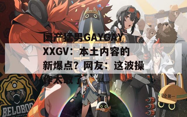 國產(chǎn)猛男GAYGAYXXGV：本土內(nèi)容的新爆點(diǎn)？網(wǎng)友：這波操作太敢了