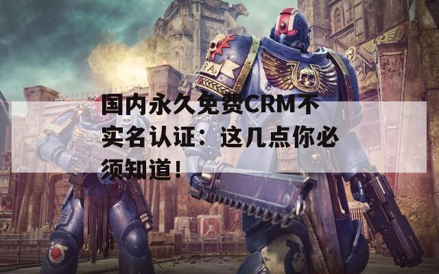國內(nèi)永久免費CRM不實名認證：這幾點你必須知道！