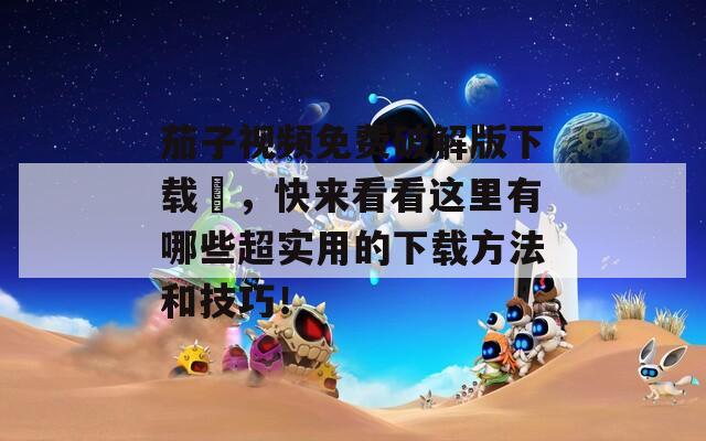 茄子視頻免費破解版下載汅，快來看看這里有哪些超實用的下載方法和技巧！