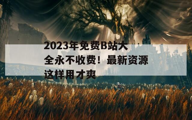 2023年免費(fèi)B站大全永不收費(fèi)！最新資源這樣用才爽