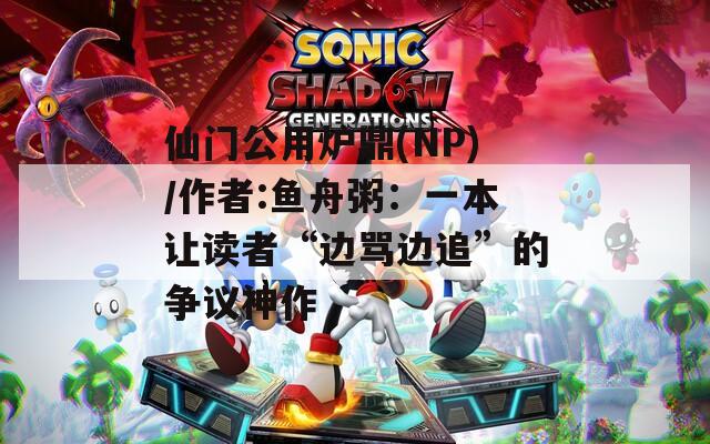 仙門公用爐鼎(NP)/作者:魚舟粥：一本讓讀者“邊罵邊追”的爭議神作