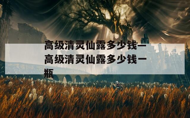 高級(jí)清靈仙露多少錢—高級(jí)清靈仙露多少錢一瓶