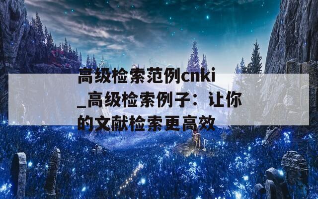 高級(jí)檢索范例cnki_高級(jí)檢索例子：讓你的文獻(xiàn)檢索更高效