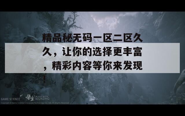 精品秘?zé)o碼一區(qū)二區(qū)久久，讓你的選擇更豐富，精彩內(nèi)容等你來發(fā)現(xiàn)！