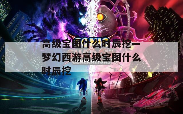 高級(jí)寶圖什么時(shí)辰挖—夢(mèng)幻西游高級(jí)寶圖什么時(shí)辰挖