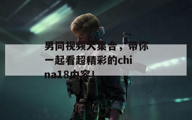 男同視頻大集合，帶你一起看超精彩的china18內(nèi)容！