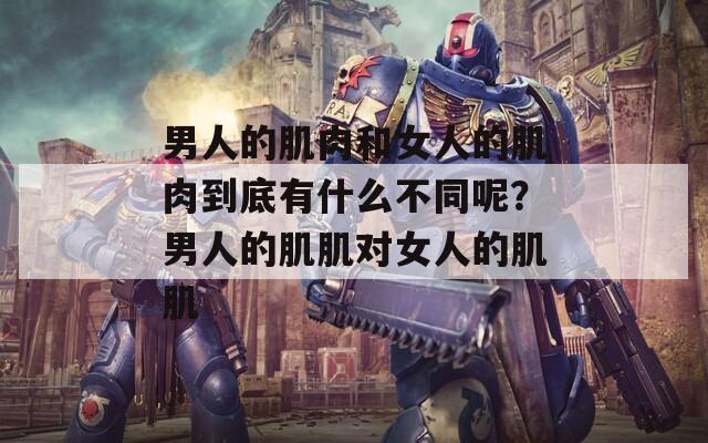 男人的肌肉和女人的肌肉到底有什么不同呢？男人的肌肌對女人的肌肌