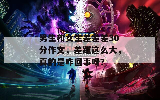 男生和女生差差差30分作文，差距這么大，真的是咋回事呀？