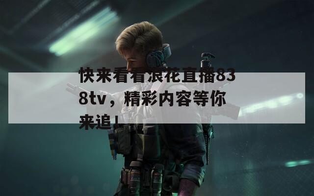 快來看看浪花直播838tv，精彩內(nèi)容等你來追！