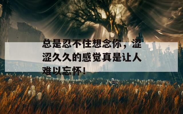 總是忍不住想念你，澀澀久久的感覺真是讓人難以忘懷！