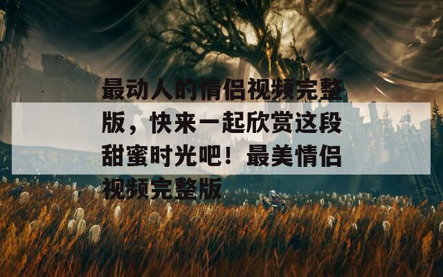 最動(dòng)人的情侶視頻完整版，快來(lái)一起欣賞這段甜蜜時(shí)光吧！最美情侶視頻完整版
