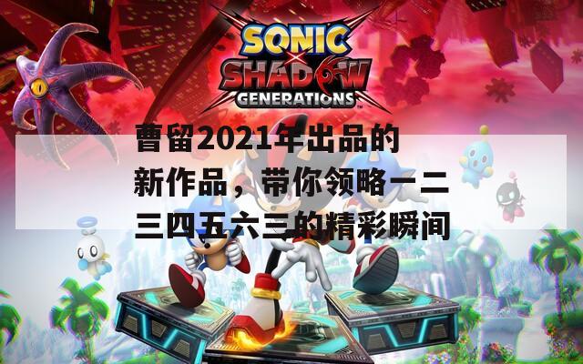 曹留2021年出品的新作品，帶你領(lǐng)略一二三四五六三的精彩瞬間