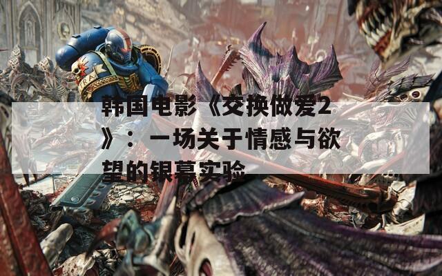 韓國電影《交換做愛2》：一場關(guān)于情感與欲望的銀幕實驗