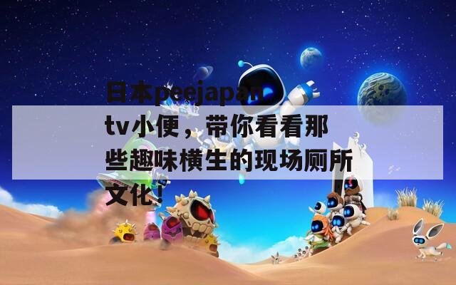 日本peejapantv小便，帶你看看那些趣味橫生的現(xiàn)場廁所文化！