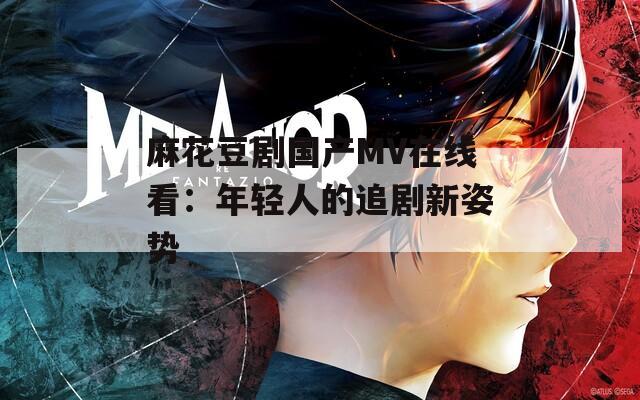麻花豆劇國產(chǎn)MV在線看：年輕人的追劇新姿勢