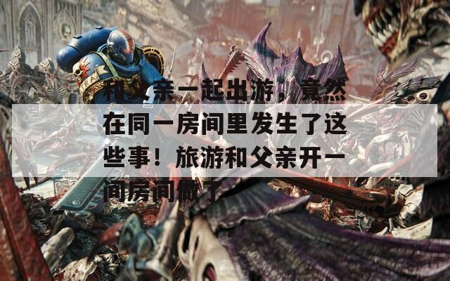 和父親一起出游，竟然在同一房間里發(fā)生了這些事！旅游和父親開一間房間做了