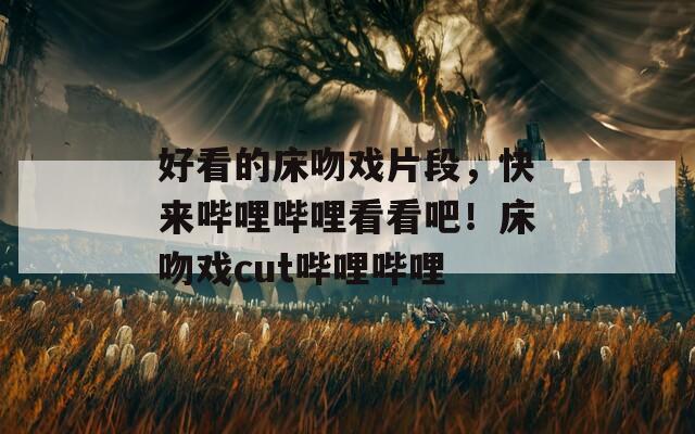 好看的床吻戲片段，快來嗶哩嗶哩看看吧！床吻戲cut嗶哩嗶哩