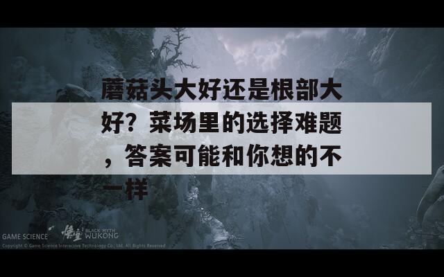 蘑菇頭大好還是根部大好？菜場里的選擇難題，答案可能和你想的不一樣