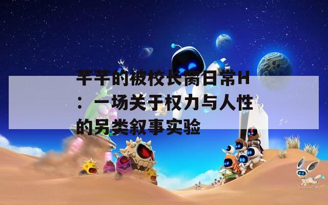 芊芊的被校長臠日常H：一場關(guān)于權(quán)力與人性的另類敘事實(shí)驗(yàn)