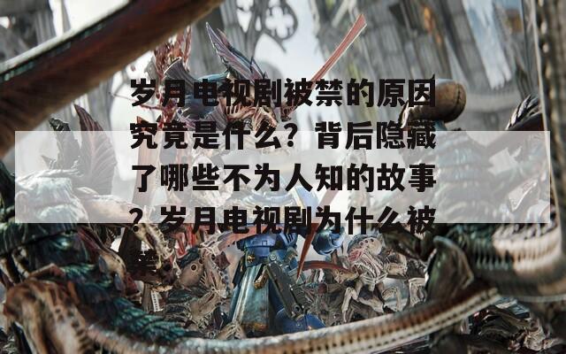 歲月電視劇被禁的原因究竟是什么？背后隱藏了哪些不為人知的故事？歲月電視劇為什么被禁