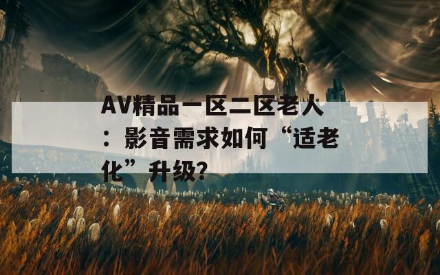 AV精品一區(qū)二區(qū)老人：影音需求如何“適老化”升級？