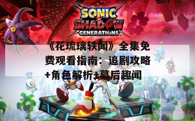 《花琉璃軼聞》全集免費觀看指南：追劇攻略+角色解析+幕后趣聞