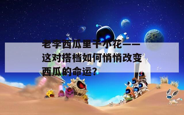 老李西瓜里干小花——這對搭檔如何悄悄改變西瓜的命運？