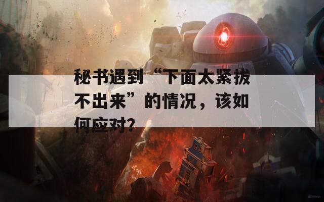秘書(shū)遇到“下面太緊拔不出來(lái)”的情況，該如何應(yīng)對(duì)？