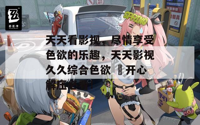 天天看影視，盡情享受色欲的樂趣，天天影視久久綜合色欲 ?開心解壓必看！