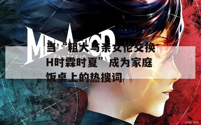 當(dāng)“粗大與親女倫交換H時(shí)霖時(shí)夏”成為家庭飯桌上的熱搜詞