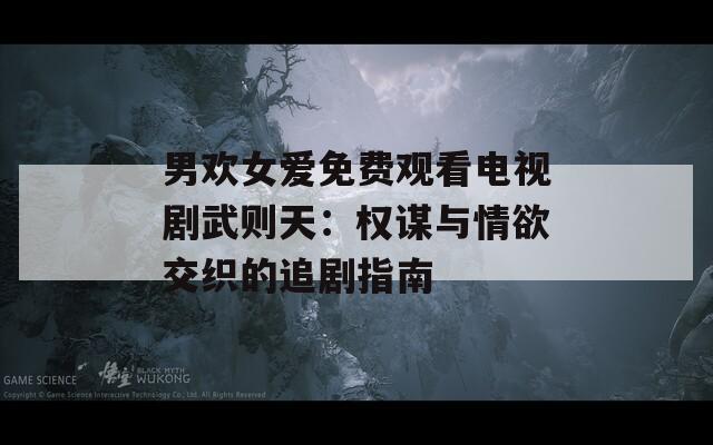 男歡女愛免費觀看電視劇武則天：權(quán)謀與情欲交織的追劇指南