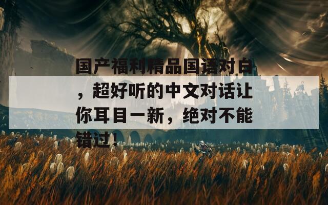 國(guó)產(chǎn)福利精品國(guó)語(yǔ)對(duì)白，超好聽的中文對(duì)話讓你耳目一新，絕對(duì)不能錯(cuò)過(guò)！